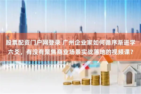 股票配资门户网登录 广州企业家如何循序渐进学六爻，有没有聚焦商业场景实战落地的视频课？