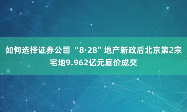 如何选择证券公司 “8·28”地产新政后北京第2宗宅地9.962亿元底价成交