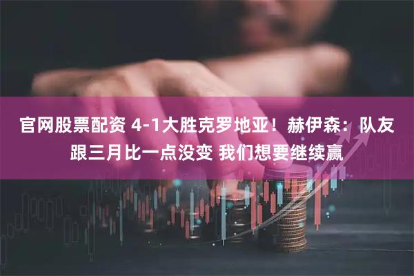官网股票配资 4-1大胜克罗地亚！赫伊森：队友跟三月比一点没变 我们想要继续赢